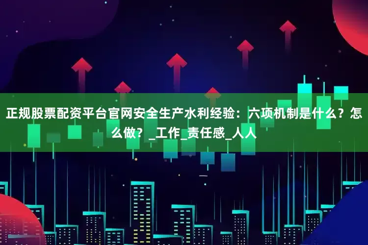 正规股票配资平台官网安全生产水利经验：六项机制是什么？怎么做？_工作_责任感_人人