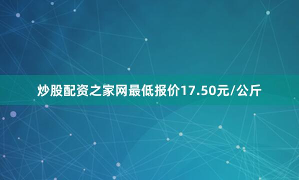 炒股配资之家网最低报价17.50元/公斤