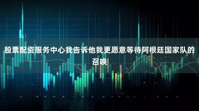 股票配资服务中心我告诉他我更愿意等待阿根廷国家队的召唤