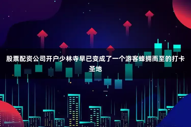 股票配资公司开户少林寺早已变成了一个游客蜂拥而至的打卡圣地