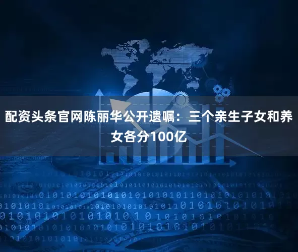 配资头条官网陈丽华公开遗嘱：三个亲生子女和养女各分100亿