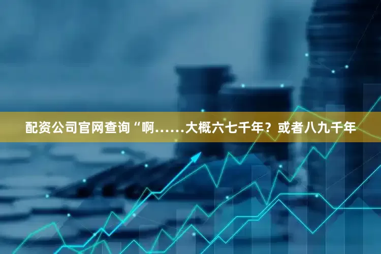 配资公司官网查询“啊……大概六七千年？或者八九千年