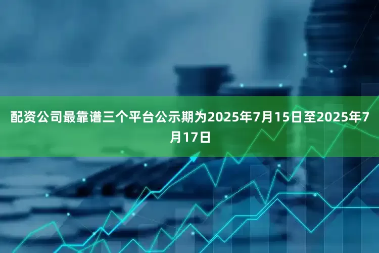 配资公司最靠谱三个平台公示期为2025年7月15日至2025年7月17日