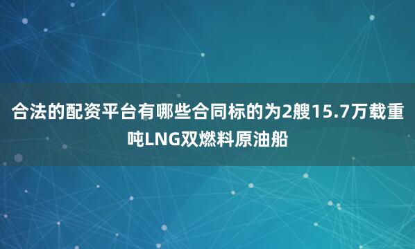 合法的配资平台有哪些合同标的为2艘15.7万载重吨LNG双燃料原油船