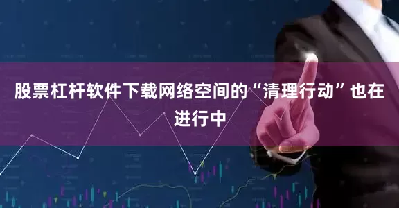 股票杠杆软件下载网络空间的“清理行动”也在进行中