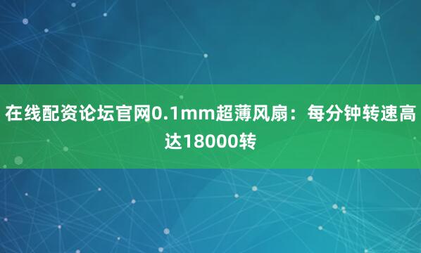 在线配资论坛官网0.1mm超薄风扇：每分钟转速高达18000转