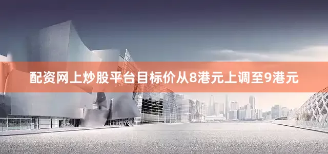 配资网上炒股平台目标价从8港元上调至9港元