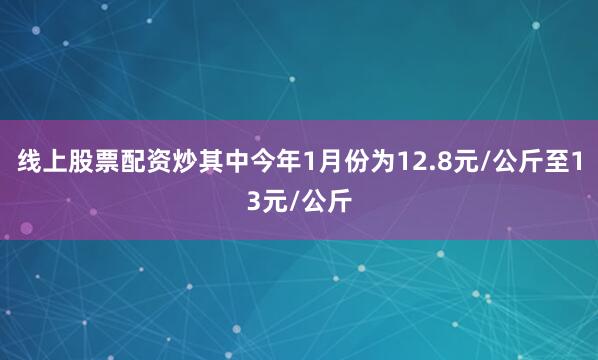 线上股票配资炒其中今年1月份为12.8元/公斤至13元/公斤