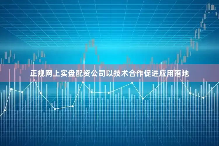 正规网上实盘配资公司以技术合作促进应用落地