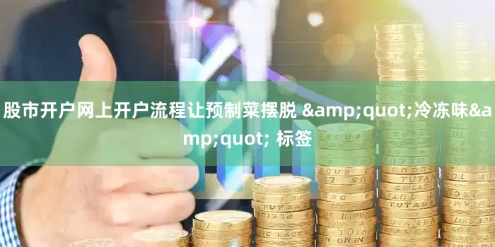 股市开户网上开户流程让预制菜摆脱 &quot;冷冻味&quot; 标签